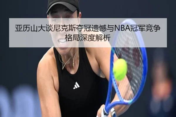 亚历山大谈尼克斯夺冠遗憾与NBA冠军竞争格局深度解析